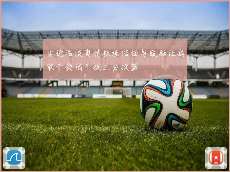 古德温谈奥特教练信任与鼓励让我敢于尝试干拔三分投篮