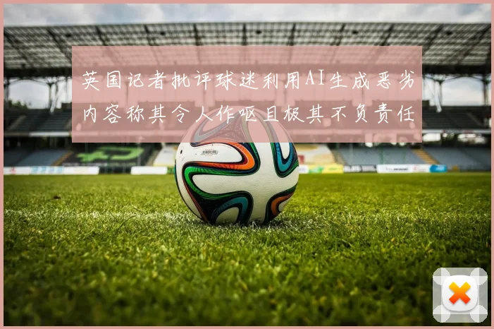 英国记者批评球迷利用AI生成恶劣内容称其令人作呕且极其不负责任