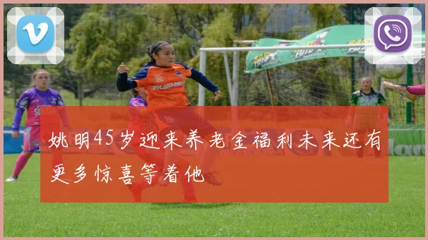 姚明45岁迎来养老金福利未来还有更多惊喜等着他