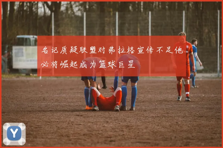 名记质疑联盟对弗拉格宣传不足他必将崛起成为篮球巨星