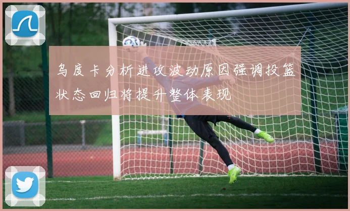 乌度卡分析进攻波动原因强调投篮状态回归将提升整体表现