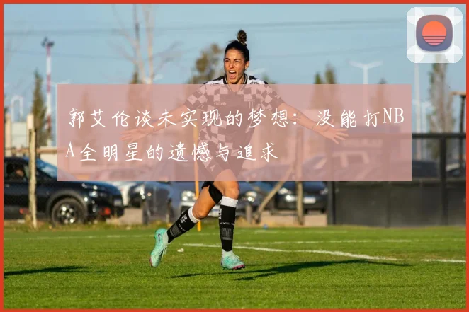 郭艾伦谈未实现的梦想：没能打NBA全明星的遗憾与追求