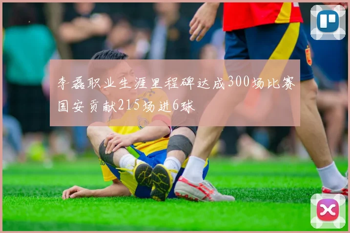 李磊职业生涯里程碑达成300场比赛国安贡献215场进6球