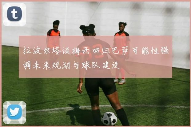 拉波尔塔谈梅西回归巴萨可能性强调未来规划与球队建设