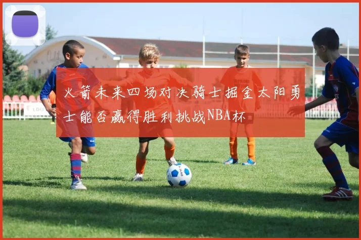 火箭未来四场对决骑士掘金太阳勇士能否赢得胜利挑战NBA杯