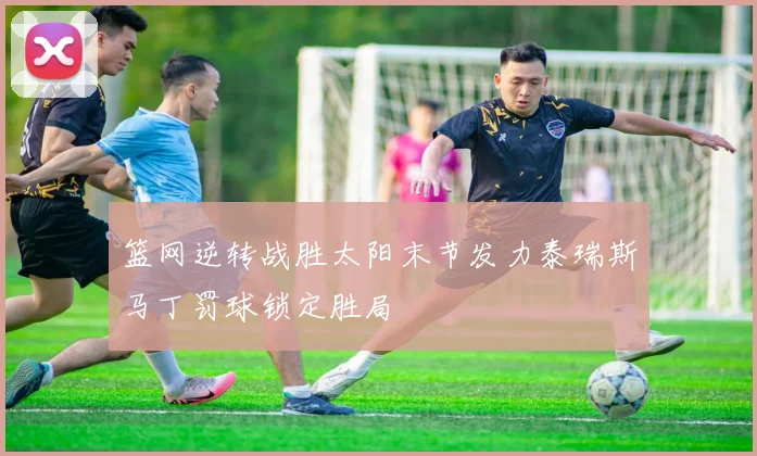 篮网逆转战胜太阳末节发力泰瑞斯马丁罚球锁定胜局