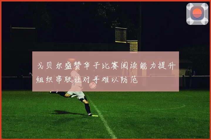 戈贝尔盛赞华子比赛阅读能力提升组织串联让对手难以防范