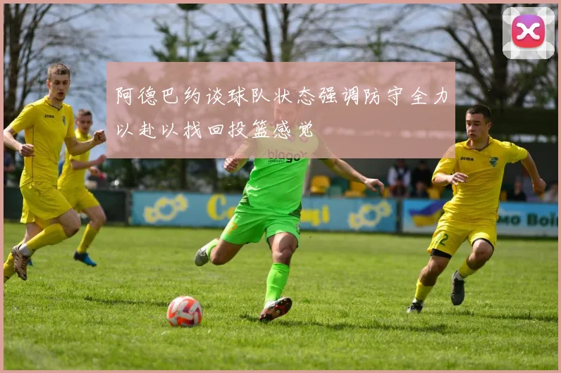 阿德巴约谈球队状态强调防守全力以赴以找回投篮感觉