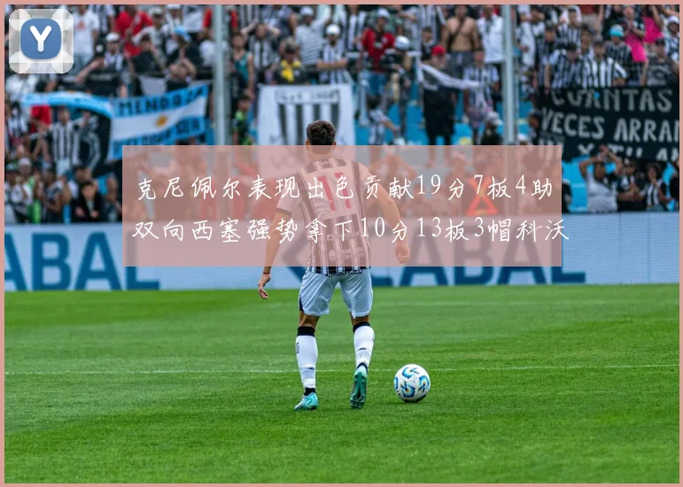 克尼佩尔表现出色贡献19分7板4助双向西塞强势拿下10分13板3帽科沃德也有17分2帽的精彩表现
